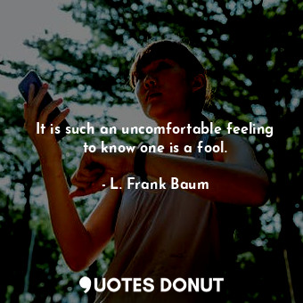 It is such an uncomfortable feeling to know one is a fool.