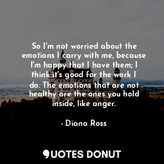 So I&#39;m not worried about the emotions I carry with me, because I&#39;m happy that I have them; I think it&#39;s good for the work I do. The emotions that are not healthy are the ones you hold inside, like anger.