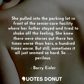 She pulled into the parking lot in front of the senior-care facility where her father stayed and tried to shake off the feeling. She knew there were stories out there ten times worse than hers, a hundred times worse. But still, sometimes it all just seemed so hard. So . . . perilous.