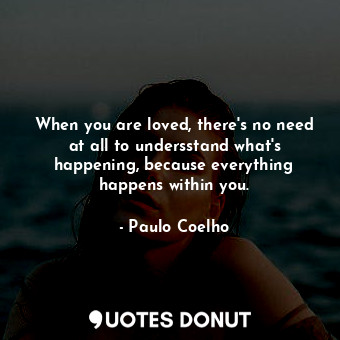 When you are loved, there's no need at all to undersstand what's happening, because everything happens within you.
