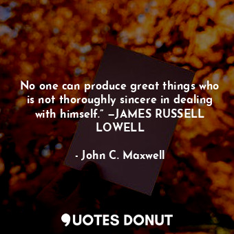 No one can produce great things who is not thoroughly sincere in dealing with himself.” —JAMES RUSSELL LOWELL
