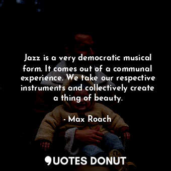 Jazz is a very democratic musical form. It comes out of a communal experience. We take our respective instruments and collectively create a thing of beauty.