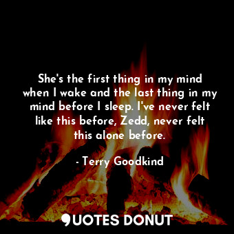 She's the first thing in my mind when I wake and the last thing in my mind before I sleep. I've never felt like this before, Zedd, never felt this alone before.