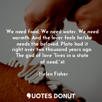We need food. We need water. We need warmth. And the lover feels he/she needs the beloved. Plato had it right over two thousand years ago. The god of love “lives in a state of need.”41