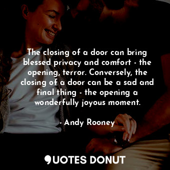 The closing of a door can bring blessed privacy and comfort - the opening, terror. Conversely, the closing of a door can be a sad and final thing - the opening a wonderfully joyous moment.