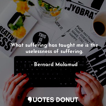 What suffering has taught me is the uselessness of suffering.