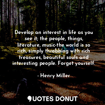 Develop an interest in life as you see it; the people, things, literature, music-the world is so rich, simply throbbing with rich treasures, beautiful souls and interesting people. Forget yourself.