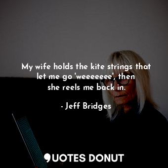  My wife holds the kite strings that let me go &#39;weeeeeee&#39;, then she reels... - Jeff Bridges - Quotes Donut