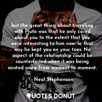 but the great thing about traveling with Pluto was that he only cared about you to the extent that you were interesting to him now. In that way he kept you on your toes. No aspect of the relationship could be counterfeited when it was being minted anew from moment to moment.