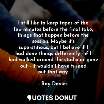 I still like to keep tapes of the few minutes before the final take, things that happen before the session. Maybe it&#39;s superstitious, but I believe if I had done things differently - if I had walked around the studio or gone out - it wouldn&#39;t have turned out that way.