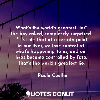 What's the world's greatest lie?" the boy asked, completely surprised.  "It's this: that at a certain point in our lives, we lose control of what's happening to us, and our lives become controlled by fate. That's the world's greatest lie.