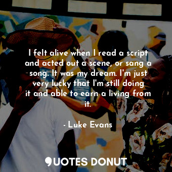  I felt alive when I read a script and acted out a scene, or sang a song. It was ... - Luke Evans - Quotes Donut