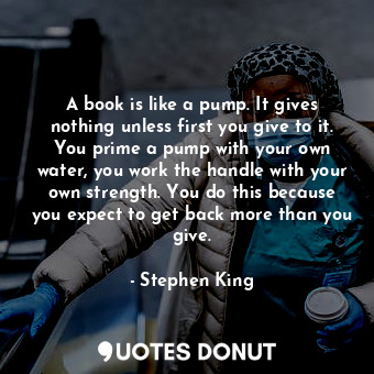  A book is like a pump. It gives nothing unless first you give to it. You prime a... - Stephen King - Quotes Donut