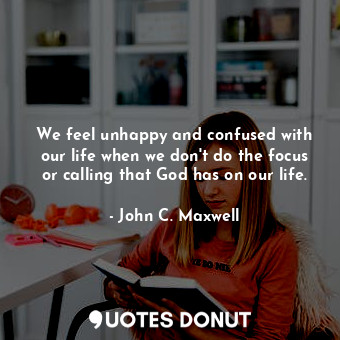 We feel unhappy and confused with our life when we don't do the focus or calling that God has on our life.