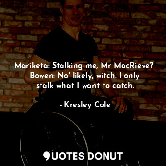 Mariketa: Stalking me, Mr MacRieve?  Bowen: No' likely, witch. I only stalk what I want to catch.