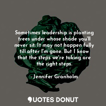 Sometimes leadership is planting trees under whose shade you&#39;ll never sit. It may not happen fully till after I&#39;m gone. But I know that the steps we&#39;re taking are the right steps.
