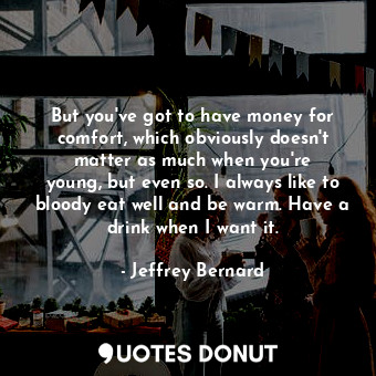 But you&#39;ve got to have money for comfort, which obviously doesn&#39;t matter as much when you&#39;re young, but even so. I always like to bloody eat well and be warm. Have a drink when I want it.