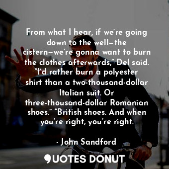 From what I hear, if we’re going down to the well—the cistern—we’re gonna want to burn the clothes afterwards,” Del said. “I’d rather burn a polyester shirt than a two-thousand-dollar Italian suit. Or three-thousand-dollar Romanian shoes.” “British shoes. And when you’re right, you’re right.
