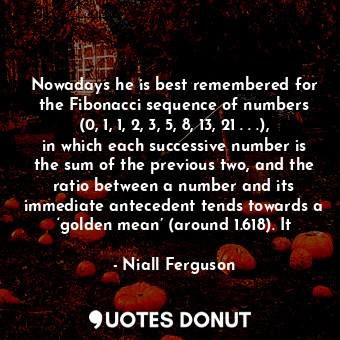 Nowadays he is best remembered for the Fibonacci sequence of numbers (0, 1, 1, 2, 3, 5, 8, 13, 21 . . .), in which each successive number is the sum of the previous two, and the ratio between a number and its immediate antecedent tends towards a ‘golden mean’ (around 1.618). It