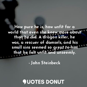 How pure he is, how unfit for a world that even she knew more about than he did. A dragon killer, he was, a rescuer of damsels, and his small sins seemed so great to him that he felt unfit and unseemly.