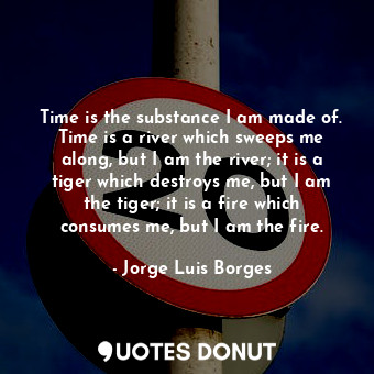 Time is the substance I am made of. Time is a river which sweeps me along, but I am the river; it is a tiger which destroys me, but I am the tiger; it is a fire which consumes me, but I am the fire.
