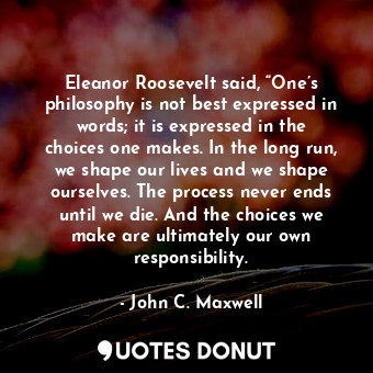 Eleanor Roosevelt said, “One’s philosophy is not best expressed in words; it is expressed in the choices one makes. In the long run, we shape our lives and we shape ourselves. The process never ends until we die. And the choices we make are ultimately our own responsibility.