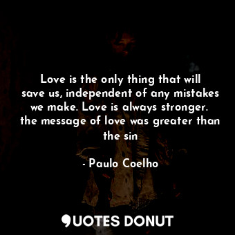 Love is the only thing that will save us, independent of any mistakes we make. Love is always stronger.  the message of love was greater than the sin