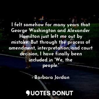 I felt somehow for many years that George Washington and Alexander Hamilton just left me out by mistake. But through the process of amendment, interpretation, and court decision, I have finally been included in &#39;We, the people.&#39;