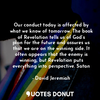 Our conduct today is affected by what we know of tomorrow. The book of Revelation tells us of God’s plan for the future and assures us that we are on the winning side. It often appears that the enemy is winning, but Revelation puts everything into perspective. Satan