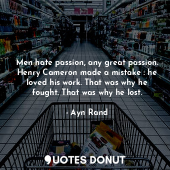 Men hate passion, any great passion. Henry Cameron made a mistake : he loved his work. That was why he fought. That was why he lost.