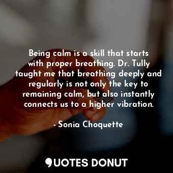 Being calm is a skill that starts with proper breathing. Dr. Tully taught me that breathing deeply and regularly is not only the key to remaining calm, but also instantly connects us to a higher vibration.