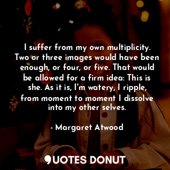 I suffer from my own multiplicity. Two or three images would have been enough, or four, or five. That would be allowed for a firm idea: This is she. As it is, I'm watery, I ripple, from moment to moment I dissolve into my other selves.