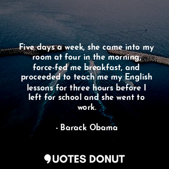  Five days a week, she came into my room at four in the morning, force-fed me bre... - Barack Obama - Quotes Donut