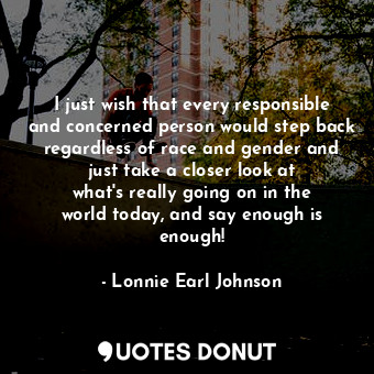 I just wish that every responsible and concerned person would step back regardless of race and gender and just take a closer look at what&#39;s really going on in the world today, and say enough is enough!