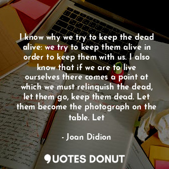 I know why we try to keep the dead alive: we try to keep them alive in order to keep them with us. I also know that if we are to live ourselves there comes a point at which we must relinquish the dead, let them go, keep them dead. Let them become the photograph on the table. Let