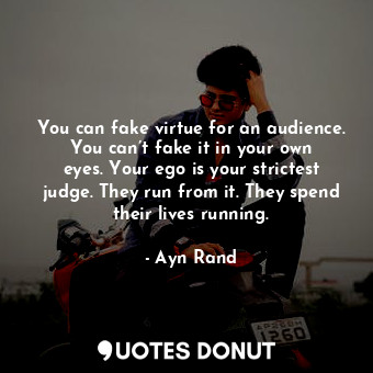 You can fake virtue for an audience. You can’t fake it in your own eyes. Your ego is your strictest judge. They run from it. They spend their lives running.