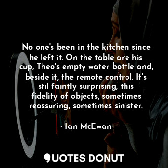 No one's been in the kitchen since he left it. On the table are his cup, Theo's empty water bottle and, beside it, the remote control. It's stil faintly surprising, this fidelity of objects, sometimes reassuring, sometimes sinister.