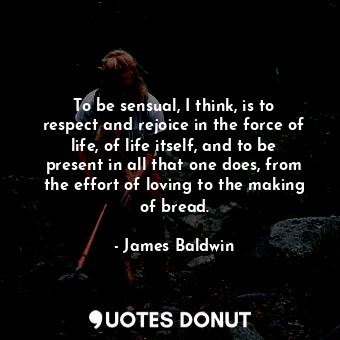  To be sensual, I think, is to respect and rejoice in the force of life, of life ... - James Baldwin - Quotes Donut