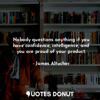 Nobody questions anything if you have confidence, intelligence, and you are proud of your product.