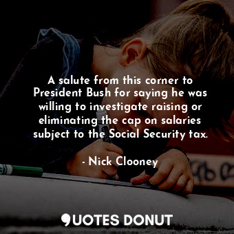 A salute from this corner to President Bush for saying he was willing to investigate raising or eliminating the cap on salaries subject to the Social Security tax.