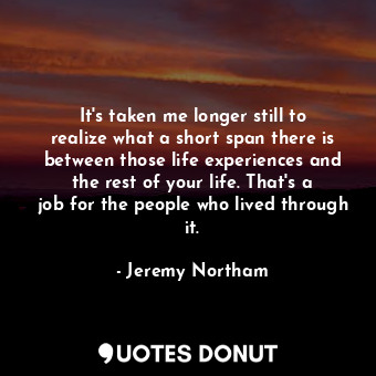 It&#39;s taken me longer still to realize what a short span there is between those life experiences and the rest of your life. That&#39;s a job for the people who lived through it.