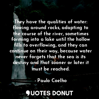 They have the qualities of water: flowing around rocks, adapting to the course of the river, sometimes forming into a lake until the hollow fills to overflowing, and they can continue on their way, because water never forgets that the sea is its destiny and that sooner or later it must be reached.