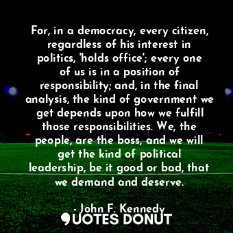 For, in a democracy, every citizen, regardless of his interest in politics, 'holds office'; every one of us is in a position of responsibility; and, in the final analysis, the kind of government we get depends upon how we fulfill those responsibilities. We, the people, are the boss, and we will get the kind of political leadership, be it good or bad, that we demand and deserve.