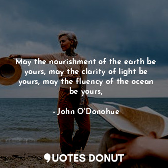 May the nourishment of the earth be yours, may the clarity of light be yours, may the fluency of the ocean be yours,
