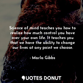 Science of mind teaches you how to realize how much control you have over your own life. It teaches you that we have the ability to change our lives at any point we choose.