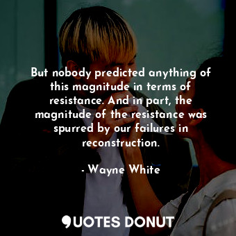 But nobody predicted anything of this magnitude in terms of resistance. And in part, the magnitude of the resistance was spurred by our failures in reconstruction.