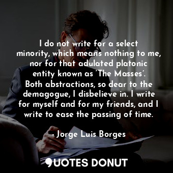 I do not write for a select minority, which means nothing to me, nor for that adulated platonic entity known as ‘The Masses’. Both abstractions, so dear to the demagogue, I disbelieve in. I write for myself and for my friends, and I write to ease the passing of time.
