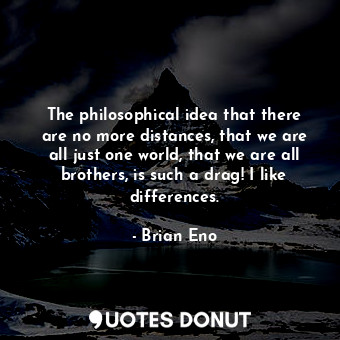 The philosophical idea that there are no more distances, that we are all just one world, that we are all brothers, is such a drag! I like differences.