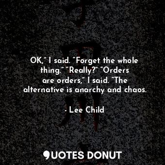 OK,” I said. “Forget the whole thing.” “Really?” “Orders are orders,” I said. “The alternative is anarchy and chaos.