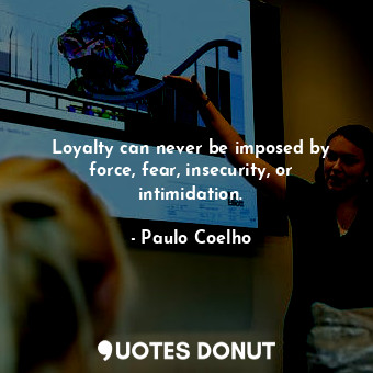 Loyalty can never be imposed by force, fear, insecurity, or intimidation.